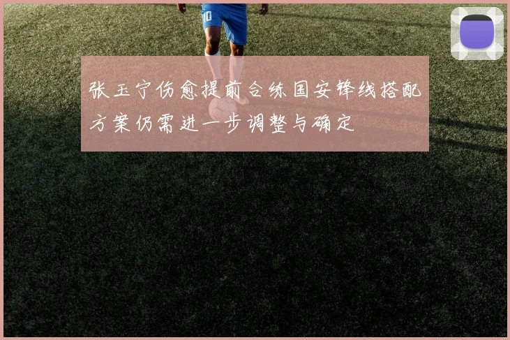 张玉宁伤愈提前合练国安锋线搭配方案仍需进一步调整与确定
