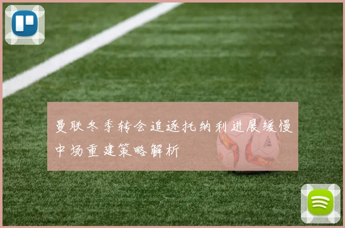 曼联冬季转会追逐托纳利进展缓慢中场重建策略解析