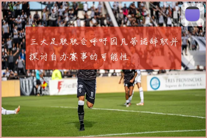 三大足联联合呼吁因凡蒂诺辞职并探讨自办赛事的可能性
