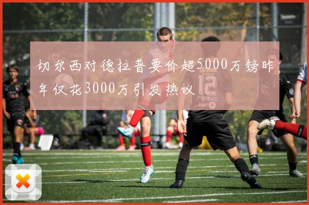 切尔西对德拉普要价超5000万镑昨年仅花3000万引发热议