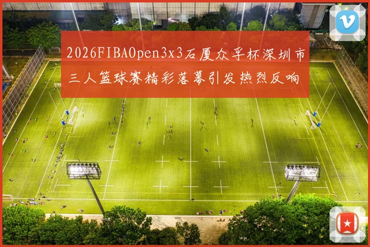 2026FIBAOpen3x3石厦众孚杯深圳市三人篮球赛精彩落幕引发热烈反响