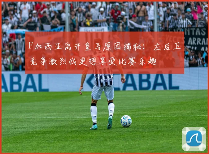 F加西亚离开皇马原因揭秘：左后卫竞争激烈我更想享受比赛乐趣