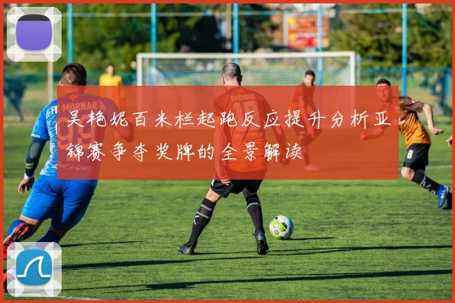 吴艳妮百米栏起跑反应提升分析亚锦赛争夺奖牌的全景解读