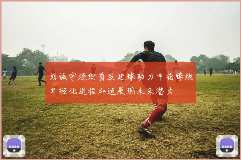 刘诚宇连续首发进球助力申花锋线年轻化进程加速展现未来潜力