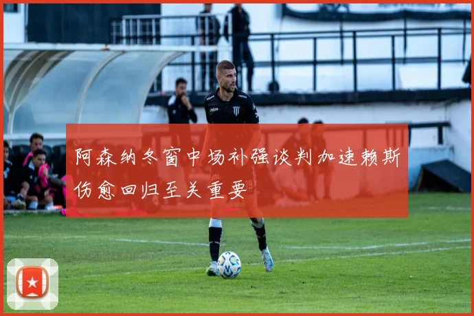 阿森纳冬窗中场补强谈判加速赖斯伤愈回归至关重要