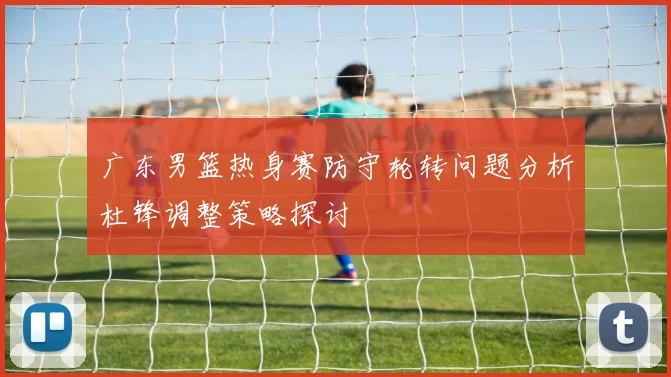 广东男篮热身赛防守轮转问题分析杜锋调整策略探讨