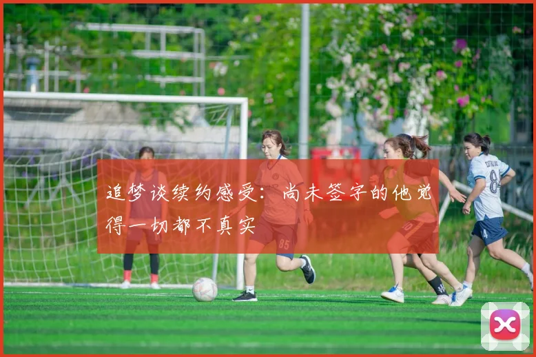 追梦谈续约感受：尚未签字的他觉得一切都不真实